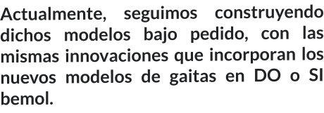 Actualmente, seguimos construyendo dichos modelos bajo pedido, con las mismas innovaciones que incorporan los nuevos modelos de gaitas en DO o SI bemol.